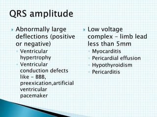  Abnormally large
deflections (positive
or negative)
◦ Ventricular
hypertrophy
◦ Ventricular
conduction defects
like - BBB,
preexication,artificial
ventricular
pacemaker
 Low voltage
complex – limb lead
less than 5mm
◦ Myocarditis
◦ Pericardial effusion
◦ Hypothyroidism
◦ Pericarditis
 