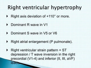  Right axis deviation of +110° or more.
 Dominant R wave in V1
 Dominant S wave in V5 or V6
 Right atrial enlargement (P pulmonale).
 Right ventricular strain pattern = ST
depression / T wave inversion in the right
precordial (V1-4) and inferior (II, III, aVF)
leads.
 