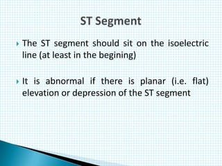  The ST segment should sit on the isoelectric
line (at least in the begining)
 It is abnormal if there is planar (i.e. flat)
elevation or depression of the ST segment
 