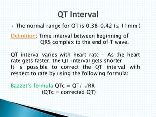  The normal range for QT is 0.38-0.42 (≤ 11mm )
Definition: Time interval between beginning of
QRS complex to the end of T wave.
QT interval varies with heart rate - As the heart
rate gets faster, the QT interval gets shorter
It is possible to correct the QT interval with
respect to rate by using the following formula:
Bazzet’s formula QTc = QT/ √RR
(QTc = corrected QT)
 
