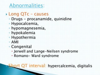  Long QTc – causes
◦ Drugs – procanamide, quinidine
◦ Hypocalcemia,
◦ hypomagnesemia,
◦ hypokalemia
◦ Hypothermia
◦ AMI
◦ Congenital
 Jerwell and Lange-Neilsen syndrome
 Romano- Ward syndrome
 Short QT interval: hypercalcemia, digitalis
Abnormalities:
 