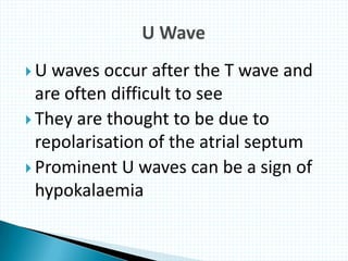  U waves occur after the T wave and
are often difficult to see
 They are thought to be due to
repolarisation of the atrial septum
 Prominent U waves can be a sign of
hypokalaemia
 