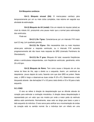 B.4 Bloqueios cardíacos
B.4.1) Bloqueio sinusal (SA): O marca-passo cardíaco pára
temporariamente por um ou mais ciclos completos, mas retoma em seguida sua
atividade de estimulação.
B.4.2) Bloqueio de AV (nodal): Cria um retardo do impulso (atrial) ao
nível do nódulo AV, produzindo uma pausa maior que a normal para estimulação
dos ventrículos.
Pode ser:
B.4.2.1) De 1ºgrau: Caracteriza-se por um intervalo P-R maior
que 0,2 seg. (um quadrado grande);
B.4.2.2) De 2ºgrau: São necessários dois ou mais impulsos
atriais para estimular a resposta ventricular, ou o intervalo P-R aumenta
progressivamente até não haver mais resposta de QRS (chamado Fenômeno de
Wenckebach);
B.4.2.3) De 3º grau: Bloqueio AV total, causando freqüências
atriais e ventriculares independentes, com freqüência ventricular, geralmente, entre
20 e 40 bpm.
B.4.3) Bloqueio de Ramo: Tem como causa o bloqueio de um dos
ramos do feixe de His, seja o direito ou o esquerdo. Assim, um ventrículo se
despolariza pouco depois do outro, fazendo com que dois QRS se juntem. Neste
caso, o QRS é largo e observam-se duas ondas R (R e R’). Determina-se o lado
bloqueado através das derivações V1 e V2 para o lado direito e V5 e V6 para o lado
esquerdo.
IV.3. EIXO
O eixo se refere à direção da despolarização que se difunde através do
coração para estimular a contração miocárdica. A direção dessa despolarização é
representada por um vetor que nos mostra por onde a maior parte do estímulo
elétrico está caminhando. Normalmente, esse vetor se dirige para baixo e para o
lado esquerdo do indivíduo. O eixo serve para verificar se a movimentação de ondas
do coração está no sentido normal. Se o indivíduo tem um infarto em uma
 