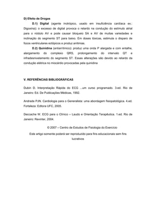 D) Efeito de Drogas
D.1) Digital (agente inotrópico, usado em insuficiência cardíaca ex.:
Digoxina): o excesso de digital provoca o retardo na condução do estímulo atrial
para o nódulo AV e pode causar bloqueio SA e AV de muitas variedades e
inclinação do segmento ST para baixo. Em doses tóxicas, estimula o disparo de
focos ventriculares ectópicos e produz arritmias.
D.2) Quinidina (antiarrítmico): produz uma onda P alargada e com entalhe,
alargamento do complexo QRS, prolongamento do intervalo QT e
infradesnivelamento do segmento ST. Essas alterações são devido ao retardo da
condução elétrica no miocárdio provocadas pela quinidina
V. REFERÊNCIAS BIBLIOGRÁFICAS
Dubin D. Interpretação Rápida do ECG ...um curso programado. 3.ed. Rio de
Janeiro: Ed. De Publicações Médicas, 1992.
Andrade PJN. Cardiologia para o Generalista: uma abordagem fisiopatológica. 4.ed.
Fortaleza: Editora UFC, 2005.
Deccache W. ECG para o Clínico – Laudo e Orientação Terapêutica. 1.ed. Rio de
Janeiro: Revinter, 2004.
© 2007 – Centro de Estudos de Fisiologia do Exercício
Este artigo somente poderá ser reproduzido para fins educacionais sem fins
lucrativos
 