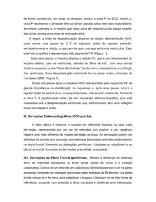 de forma concêntrica, em todas as direções, produz a onda P no ECG. Assim, a
onda P representa a atividade elétrica sendo captada pelos eletrodos exploradores
sensitivos cutâneos e, à medida que essa onda de despolarização passa através
dos átrios, produz uma onda de contração atrial.
A seguir, a onda de despolarização dirige-se ao nódulo atrioventricular (AV),
onde ocorre uma pausa de 1/10 de segundo, antes do impulso estimular
verdadeiramente o nódulo, o que permite que o sangue entre nos ventrículos. Este
intervalo no gráfico é representado pelo segmento P-R (Figura 1).
Após essa pausa, o impulso alcança o nódulo AV, que é um retransmissor do
impulso elétrico para os ventrículos, através do “feixe de His”, com seus ramos
direito e esquerdo, e das “fibras de Purkinje”, tendo como conseqüência a contração
dos ventrículos. Essa despolarização ventricular forma várias ondas, chamada de
“complexo QRS” (Figura 1).
Existe uma pausa após o complexo QRS, representado pelo segmento ST, de
grande importância na identificação de isquemias e, após essa pausa, ocorre a
repolarização do ventrículo e, conseqüentemente, relaxamento ventricular, formando
a onda T. A repolarização atrial não tem expressão eletrocardiográfica, pois está
mascarada sob a despolarização ventricular que, eletricamente, tem uma voltagem
maior em relação à outra.
III. Derivações Eletrocardiográficas (ECG padrão):
A idéia básica é observar o coração em diferentes ângulos, ou seja, cada
derivação, representado por um par de eletrodos (um positivo e um negativo),
registra uma vista diferente da mesma atividade cardíaca. As derivações podem ser
definidas de acordo com a posição dos eletrodos (chamados eletrodos exploradores)
no plano frontal (formando as derivações periféricas – bipolares ou unipolares) e no
plano horizontal (formando as derivações precordiais, unipolares).
III.1 Derivações no Plano Frontal (periféricas): Medem a diferença de potencial
entre os membros (bipolares) ou entre certas partes do corpo e o coração
(unipolares). Coloca-se um eletrodo em cada braço (direito/esquerdo) e um na perna
esquerda, formando um triangulo (conhecdo como triângulo de Einthoven). Na perna
direita coloca-se o fio terra, para estabilizar o traçado. Deslocam-se as três linhas de
referência, cruzando com precisão o tórax (coração) e obtém-se uma intersecção,
 