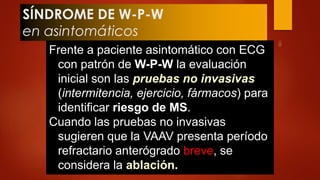 SÍNDROME DE W-P-W 
en asintomáticos 
Frente a paciente asintomático con ECG 
con patrón de W-P-W la evaluación 
inicial son las pruebas no invasivas 
(intermitencia, ejercicio, fármacos) para 
identificar riesgo de MS. 
Cuando las pruebas no invasivas 
sugieren que la VAAV presenta período 
refractario anterógrado breve, se 
considera la ablación. 
 