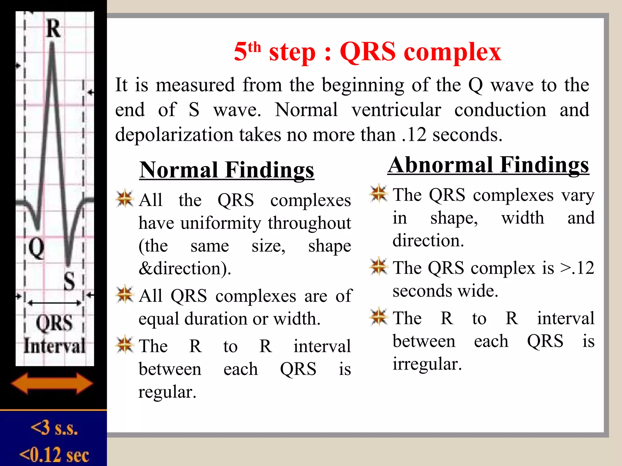 5th
step : QRS complex
Normal Findings
All the QRS complexes
have uniformity throughout
(the same size, shape
&direction).
All QRS complexes are of
equal duration or width.
The R to R interval
between each QRS is
regular.
Abnormal Findings
The QRS complexes vary
in shape, width and
direction.
The QRS complex is >.12
seconds wide.
The R to R interval
between each QRS is
irregular.
It is measured from the beginning of the Q wave to the
end of S wave. Normal ventricular conduction and
depolarization takes no more than .12 seconds.
 