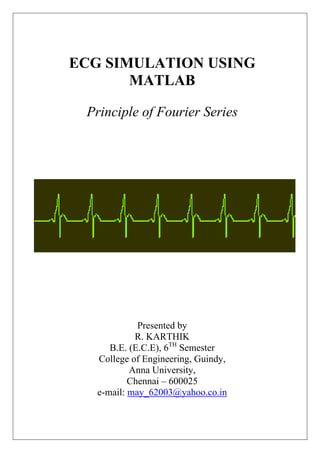 ECG SIMULATION USING
MATLAB
Principle of Fourier Series
Presented by
R. KARTHIK
B.E. (E.C.E), 6TH
Semester
College of Engineering, Guindy,
Anna University,
Chennai – 600025
e-mail: may_62003@yahoo.co.in
 