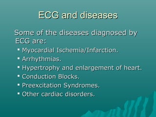 ECG and diseasesECG and diseases
Some of the diseases diagnosed bySome of the diseases diagnosed by
ECG are:ECG are:
 Myocardial Ischemia/Infarction.Myocardial Ischemia/Infarction.
 Arrhythmias.Arrhythmias.
 Hypertrophy and enlargement of heart.Hypertrophy and enlargement of heart.
 Conduction Blocks.Conduction Blocks.
 Preexcitation Syndromes.Preexcitation Syndromes.
 Other cardiac disorders.Other cardiac disorders.
 