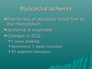 Myocardial IschemiaMyocardial Ischemia
 Due to lack of adequate blood flow toDue to lack of adequate blood flow to
the myocardium.the myocardium.
 Ischemia is reversible.Ischemia is reversible.
 Changes in ECG:Changes in ECG:
 T wave peakingT wave peaking
 Symmetric T wave inversionSymmetric T wave inversion
 ST segment elevationST segment elevation
 