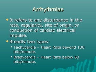 ArrhythmiasArrhythmias
 It refers to any disturbance in theIt refers to any disturbance in the
rate, regularity, site of origin, orrate, regularity, site of origin, or
conduction of cardiac electricalconduction of cardiac electrical
impulse.impulse.
 Broadly two types:Broadly two types:
 Tachycardia – Heart Rate beyond 100Tachycardia – Heart Rate beyond 100
bits/minute.bits/minute.
 Bradycardia – Heart Rate below 60Bradycardia – Heart Rate below 60
bits/minute.bits/minute.
 