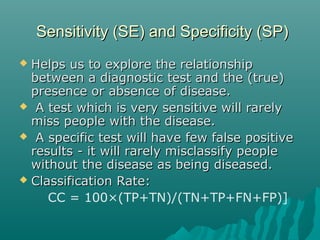 Sensitivity (SE) and Specificity (SP)Sensitivity (SE) and Specificity (SP)
 Helps us to explore the relationshipHelps us to explore the relationship
between a diagnostic test and the (true)between a diagnostic test and the (true)
presence or absence of disease.presence or absence of disease.
 A test which is very sensitive will rarelyA test which is very sensitive will rarely
miss people with the disease.miss people with the disease.
 A specific test will have few false positiveA specific test will have few false positive
results - it will rarely misclassify peopleresults - it will rarely misclassify people
without the disease as being diseased.without the disease as being diseased.
 Classification Rate:Classification Rate:
CC = 100×(TP+TN)/(TN+TP+FN+FP)]
 