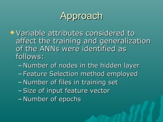 ApproachApproach
 Variable attributes considered toVariable attributes considered to
affect the training and generalizationaffect the training and generalization
of the ANNs were identified asof the ANNs were identified as
follows:follows:
– Number of nodes in the hidden layerNumber of nodes in the hidden layer
– Feature Selection method employedFeature Selection method employed
– Number of files in training setNumber of files in training set
– Size of input feature vectorSize of input feature vector
– Number of epochsNumber of epochs
 