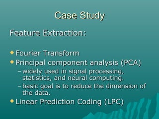 Case StudyCase Study
Feature Extraction:Feature Extraction:
 Fourier TransformFourier Transform
 Principal component analysis (PCA)Principal component analysis (PCA)
– widely used in signal processing,widely used in signal processing,
statistics, and neural computing.statistics, and neural computing.
– basic goal is to reduce the dimension ofbasic goal is to reduce the dimension of
the data.the data.
 Linear Prediction Coding (LPC)Linear Prediction Coding (LPC)
 