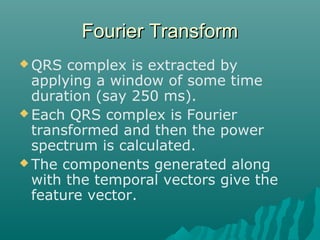 Fourier TransformFourier Transform
 QRS complex is extracted by
applying a window of some time
duration (say 250 ms).
 Each QRS complex is Fourier
transformed and then the power
spectrum is calculated.
 The components generated along
with the temporal vectors give the
feature vector.
 