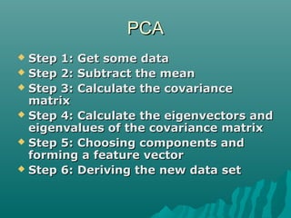 PCAPCA
 Step 1: Get some dataStep 1: Get some data
 Step 2: Subtract the meanStep 2: Subtract the mean
 Step 3: Calculate the covarianceStep 3: Calculate the covariance
matrixmatrix
 Step 4: Calculate the eigenvectors andStep 4: Calculate the eigenvectors and
eigenvalues of the covariance matrixeigenvalues of the covariance matrix
 Step 5: Choosing components andStep 5: Choosing components and
forming a feature vectorforming a feature vector
 Step 6: Deriving the new data setStep 6: Deriving the new data set
 