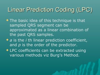 Linear Prediction Coding (LPC)Linear Prediction Coding (LPC)
 The basic idea of this technique is that
sampled QRS segment can be
approximated as a linear combination of
the past QRS samples.
 a is the i th linear prediction coefficient,
and p is the order of the predictor.
 LPC coefficients can be extracted using
various methods viz Burg’s Method.
 