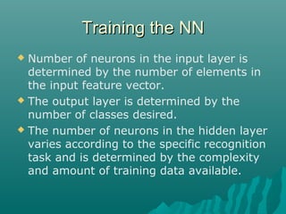 Training the NNTraining the NN
 Number of neurons in the input layer is
determined by the number of elements in
the input feature vector.
 The output layer is determined by the
number of classes desired.
 The number of neurons in the hidden layer
varies according to the specific recognition
task and is determined by the complexity
and amount of training data available.
 