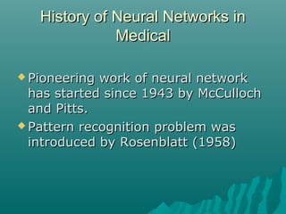 History of Neural Networks inHistory of Neural Networks in
MedicalMedical
 Pioneering work of neural networkPioneering work of neural network
has started since 1943 by McCullochhas started since 1943 by McCulloch
and Pitts.and Pitts.
 Pattern recognition problem wasPattern recognition problem was
introduced by Rosenblatt (1958)introduced by Rosenblatt (1958)
 