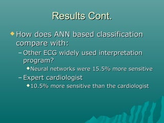 Results Cont.Results Cont.
 How does ANN based classificationHow does ANN based classification
compare with:compare with:
– Other ECG widely used interpretationOther ECG widely used interpretation
program?program?
Neural networks were 15.5% more sensitiveNeural networks were 15.5% more sensitive
– Expert cardiologistExpert cardiologist
10.5% more sensitive than the cardiologist10.5% more sensitive than the cardiologist
 