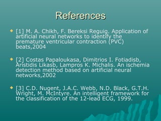 ReferencesReferences
 [1] M. A. Chikh, F. Bereksi Reguig. Application of
artificial neural networks to identify the
premature ventricular contraction (PVC)
beats,2004
 [2] Costas Papaloukasa, Dimitrios I. Fotiadisb,
Aristidis Likasb, Lampros K. Michalis. An ischemia
detection method based on artificial neural
networks,2002
 [3] C.D. Nugent, J.A.C. Webb, N.D. Black, G.T.H.
Wright, M. McIntyre. An intelligent framework for
the classification of the 12-lead ECG, 1999.
 