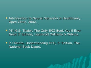  Introduction to Neural Networks in Healthcare,Introduction to Neural Networks in Healthcare,
Open Clinic, 2002.Open Clinic, 2002.
 [4] M.S. Thaler, The Only EKG Book You’ll Ever[4] M.S. Thaler, The Only EKG Book You’ll Ever
Need 3Need 3rdrd
Edition, Lippincott Williams & Wilkins.Edition, Lippincott Williams & Wilkins.
 P.J Mehta, Understanding ECG, 5P.J Mehta, Understanding ECG, 5thth
Edition, TheEdition, The
National Book Depot.National Book Depot.
 