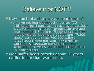 Believe it or NOT !!Believe it or NOT !!
 How much blood does your heart pump?How much blood does your heart pump?
– An average heart pumps 2.4 ounces (70An average heart pumps 2.4 ounces (70
milliliters) per heartbeat. An average heartbeatmilliliters) per heartbeat. An average heartbeat
is 72 beats per minute. Therefore an averageis 72 beats per minute. Therefore an average
heart pumps 1.3 gallons (5 Liters) per minute.heart pumps 1.3 gallons (5 Liters) per minute.
In other words it pumps 1,900 gallons (7,200In other words it pumps 1,900 gallons (7,200
Liters) per day, almost 700,000 gallonsLiters) per day, almost 700,000 gallons
(2,628,000 Liters) per year, or 48 million(2,628,000 Liters) per year, or 48 million
gallons (184,086,000 liters) by the timegallons (184,086,000 liters) by the time
someone is 70 years old. That's not bad for asomeone is 70 years old. That's not bad for a
10 ounce pump!10 ounce pump!
 Men suffer heart attacks about 10 yearsMen suffer heart attacks about 10 years
earlier in life than women do.earlier in life than women do.
 