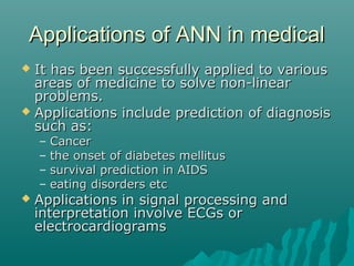 Applications of ANN in medicalApplications of ANN in medical
 It has been successfully applied to variousIt has been successfully applied to various
areas of medicine to solve non-linearareas of medicine to solve non-linear
problems.problems.
 Applications include prediction of diagnosisApplications include prediction of diagnosis
such as:such as:
– CancerCancer
– the onset of diabetes mellitusthe onset of diabetes mellitus
– survival prediction in AIDSsurvival prediction in AIDS
– eating disorders etceating disorders etc
 Applications in signal processing andApplications in signal processing and
interpretation involve ECGs orinterpretation involve ECGs or
electrocardiogramselectrocardiograms
 