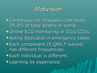 MotivationMotivation
 Cardiovascular Diseases contributeCardiovascular Diseases contribute
29.3% of total deaths in world.29.3% of total deaths in world.
 Online ECG monitoring in ICUs/CCUs.Online ECG monitoring in ICUs/CCUs.
 Acting Specialist in emergency cases.Acting Specialist in emergency cases.
 Each component (P,QRS,T waves)Each component (P,QRS,T waves)
has different frequencies.has different frequencies.
 Each individual is different.Each individual is different.
 Learning by experience.Learning by experience.
 