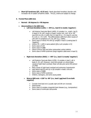 16
Short QT Syndrome (QTc <0.32 sec): Newly described hereditary disorder with
increased risk of sudden arrhythmic death. The QTc criteria are subject to change.
4. Frontal Plane QRS Axis
Normal: -30 degrees to +90 degrees
Abnormalities in the QRS Axis:
Left Axis Deviation (LAD): > -30°(i.e., lead II is mostly 'negative')
Left Anterior Fascicular Block (LAFB): rS complex (i.e., small r, big S)
in leads II, III, aVF, small q in leads I and/or aVL, and -45 to -90
(see ECG on p 8); in LAFB, the S in lead III is > S in lead II, and the
R in aVL is > R in aVR. This differentiates LAFB from other causes of
LAD with rS complexes in II, III, aVF (e.g., COPD)
Some cases of inferior MI with Qr complex in lead II (making lead II
'negative')
Inferior MI + LAFB in same patient (QS or qrS complex in II)
Some cases of LVH
Some cases of LBBB
Ostium primum ASD and other endocardial cushion defects
Some cases of WPW syndrome (large negative delta wave in lead II)
Right Axis Deviation (RAD): > +90° (i.e., lead I is mostly 'negative')
Left Posterior Fascicular Block (LPFB): rS complex in lead I, qR in
leads II, III, aVF (however, must first exclude, on clinical basis,
causes of right heart overload; these will also give same ECG picture
of LPFB)
Many causes of right heart overload and pulmonary hypertension
High lateral wall MI with Qr or QS complex in leads I and aVL
Some cases of RBBB
Some cases of WPW syndrome
Children, teenagers, and some young adults
Bizarre QRS axis: +150° to -90° (i.e., lead I and lead II are both
negative)
Consider limb lead error (usually right and left arm reversal)
Dextrocardia
Some cases of complex congenital heart disease (e.g., transposition)
Some cases of ventricular tachycardia
 