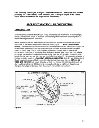29
(The following section [pp 29-40] on “Aberrant Ventricular Conduction” was written
jointly by Drs. Alan Lindsay, Frank Yanowitz, and J. Douglas Ridges in the 1980’s.
Slight modifications from the original have been made)
ABERRENT VENTRICULAR CONDUCTION
INTRODUCTION
Aberrant ventricular conduction (AVC) is a very common source of confusion in interpreting 12-
lead ECGs and rhythm strips. A thorough understanding of its mechanism and recognition is
essential to all persons who read ECGs.
Before we can understand aberrant ventricular conduction we must first review how normal
conduction of the electrical impulse occurs in the heart (Figure 1). What a magnificent
design! Impulses from the fastest center of automaticity (SA node) are transmitted through the
atria and over specialized fibers (Bachmann‟s bundle to the left atrium and three internodal
tracts) to the AV node. The AV node provides sufficient conduction delay to allow atrial
contraction to contribute to ventricular filling. Following slow AV node conduction high velocity
conduction tracts deliver the electrical impulse to the right and left ventricles (through the His
bundle, bundle branches and fascicles, and into he Purkinje network). Simultaneous activation of
the two ventricles results in a NARROW, NORMAL QRS COMPEX (0.06-0.1 sec QRS duration).
Should conduction delay or block in one of the bundle branches occur then an ABNORMAL
WIDE QRS COMPLEX will result. (A delay or block in a fascicle of the left bundle branch will
also result in an abnormal QRS that is not necessarily wide but of a different shape (i.e., a
change in frontal plane QRS axis) from the person‟s normal QRS morphology).
Figure 1
 