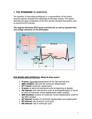 4
1. THE STANDARD 12 LEAD ECG
The standard 12-lead electrocardiogram is a representation of the heart's
electrical activity recorded from electrodes on the body surface. This section
describes the basic components of the ECG and the standard lead system used
to record the ECG tracings.
The diagram illustrates ECG waves and intervals as well as standard time
and voltage measures on the ECG paper.
ECG WAVES AND INTERVALS: What do they mean?
P wave: sequential depolarization of the right and left atria
QRS complex: right and left ventricular depolarization
ST-T wave: ventricular repolarization
U wave: an electrical-mechanical event at beginning of diastole
PR interval: time interval from onset of atrial depolarization (P wave)
to onset of ventricular muscle depolarization (QRS complex)
QRS duration: duration of ventricular muscle depolarization (width of
the QRS complex)
QT interval: duration of ventricular depolarization and repolarization
PP interval: rate of atrial or sinus cycle
RR interval: rate of ventricular cycle
 