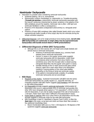 41
Ventricular Tachycardia
Descriptors to consider when considering ventricular tachycardia:
Sustained (lasting >30 s) vs. nonsustained
Monomorphic (uniform morphology) vs. polymorphic vs. Torsades-de-pointes
(Torsade-de-pointes: a polymorphic ventricular tachycardia associated with
the long-QT syndromes characterized by phasic variations in the polarity of the
QRS complexes around the baseline. Ventricular rate is often >200 bpm and
ventricular fibrillation is often a consequence.)
Presence of AV dissociation (independent atrial activity) vs. retrograde atrial
capture
Presence of fusion QRS complexes (also called Dressler beats) which occur when
supraventricular beats (usually of sinus origin) slip into the ventricles during the
ectopic activation sequence.
Differential Diagnosis: just as for single premature funny-looking beats, not all wide
QRS tachycardias are ventricular in origin (they may be supraventricular
tachycardias with bundle branch block or WPW preexcitation)!
Differential Diagnosis of Wide QRS Tachycardias
Although this is an ECG tutorial, let's not forget some simple bedside and
clinical clues to ventricular tachycardia:
Presence of advanced heart disease (e.g., coronary heart
disease) favors ventricular tachycardia
Cannon 'a' waves in the jugular venous pulse suggests
ventricular tachycardia with AV dissociation. Under these
circumstances atrial contraction from sinus rhythm may
sometimes occur when the tricuspid valve is closed causing
retrograde blood flow into the jugular veins (giant „a‟ wave).
Variable intensity of the S1 heart sound at the apex (mitral
closure); again this is seen when there is AV dissociation
resulting in varying position of the mitral valve leaflets
depending on the timing of atrial and ventricular systole.
If the patient is hemodynamically unstable, it‟s probably
ventricular tachycardia and act accordingly!
ECG Clues:
Regularity of the rhythm: Sustained monomorphic (all QRS‟s look the same)
ventricular tachycardias are usually regular (i.e., equal RR intervals); an
irregularly-irregular wide-QRS rhythm suggests atrial fibrillation with aberration
or with WPW preexcitation.
A-V Dissociation strongly suggests ventricular tachycardia! Unfortunately AV
dissociation only occurs in approximately 50% of ventricular tachycardias (the
other 50% have retrograde atrial capture or "V-A association"). Of the V-techs‟
with AV dissociation, it can only be easily recognized if the rate of tachycardia is
<150 bpm. Faster heart rates make it difficult to find dissociated P waves.
Fusion beats or captures often occur when there is AV dissociation and this also
strongly suggests a ventricular origin for the wide QRS tachycardia.
QRS morphology in lead V1, illustrated in Figures 4 and 5 (p32), is often the
best clue to the origin, so go back and check out these clues! Also consider a
few additional morphology clues:
Bizarre frontal-plane QRS axis (i.e. from +150 degrees to -90 degrees or NW
quadrant) suggests ventricular tachycardia
 