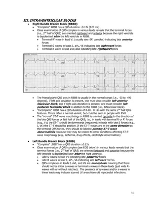 51
III. INTRAVENTRICULAR BLOCKS
Right Bundle Branch Block (RBBB):
"Complete" RBBB has a QRS duration 0.12s (120 ms)
Close examination of QRS complex in various leads reveals that the terminal forces
(i.e., 2nd
half of QRS) are oriented rightward and anterior because the right ventricle
is depolarized after the left ventricle in RBBB.
Terminal R' wave in lead V1 (usually see rSR' complex) indicating late anterior
forces
Terminal S waves in leads I, aVL, V6 indicating late rightward forces
Terminal R wave in lead aVR also indicating late rightward forces
The frontal plane QRS axis in RBBB is usually in the normal range (i.e., -30 to +90
degrees). If left axis deviation is present, one must also consider left anterior
fascicular block, and if right axis deviation is present, one must consider left
posterior fascicular block in addition to the RBBB (i.e., bifascicular block).
"Incomplete" RBBB has a QRS duration of 0.10 - 0.12s with the same 2nd
half QRS
features. This is often a normal variant, but could be seen in people with RVH.
The "normal" ST-T wave morphology in RBBB is oriented opposite to the direction of
the late QRS forces or last half of the QRS; i.e., in leads with terminal R or R' forces
(e.g., V1) the ST-T should be downwards (negative); in leads with late S forces (e.g.,
I, V6) the ST-T should be positive. If the ST-T waves are in the same direction as
the terminal QRS forces, they should be labeled primary ST-T wave
abnormalities because they may be related to other conditions affecting ST-T
wave morphology (e.g., ischemia, drug effects, electrolyte abnormalities)
Left Bundle Branch Block (LBBB)
"Complete" LBBB" has a QRS duration 0.12s
Close examination of QRS complex (see ECG below) in various leads reveals that the
terminal forces (i.e., 2nd
half of QRS) are oriented leftward and posterior because the
left ventricle is depolarized later after the right ventricle.
Late S waves in lead V1 indicating late posterior forces
Late R waves in lead I, aVL, V6 indicating late leftward forces.
QRS complexes in leads I, aVL, and V6 are monophasic meaning that there
should not be initial q-waves or terminal s-waves in these leads (just wide R-
waves with or without notches). The presence of q-waves and/or s-waves in
these leads may indicate scarred LV areas from old myocardial infarctions.
 