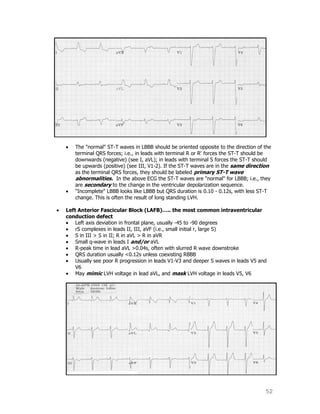 52
The "normal" ST-T waves in LBBB should be oriented opposite to the direction of the
terminal QRS forces; i.e., in leads with terminal R or R' forces the ST-T should be
downwards (negative) (see I, aVL); in leads with terminal S forces the ST-T should
be upwards (positive) (see III, V1-2). If the ST-T waves are in the same direction
as the terminal QRS forces, they should be labeled primary ST-T wave
abnormalities. In the above ECG the ST-T waves are "normal" for LBBB; i.e., they
are secondary to the change in the ventricular depolarization sequence.
"Incomplete" LBBB looks like LBBB but QRS duration is 0.10 - 0.12s, with less ST-T
change. This is often the result of long standing LVH.
Left Anterior Fascicular Block (LAFB)….. the most common intraventricular
conduction defect
Left axis deviation in frontal plane, usually -45 to -90 degrees
rS complexes in leads II, III, aVF (i.e., small initial r, large S)
S in III > S in II; R in aVL > R in aVR
Small q-wave in leads I and/or aVL
R-peak time in lead aVL >0.04s, often with slurred R wave downstroke
QRS duration usually <0.12s unless coexisting RBBB
Usually see poor R progression in leads V1-V3 and deeper S waves in leads V5 and
V6
May mimic LVH voltage in lead aVL, and mask LVH voltage in leads V5, V6
 