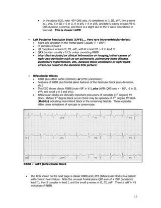 53
 In the above ECG, note -45º QRS axis, rS complexes in II, III, aVF, tiny q-wave
in I, aVL, S in III > S in II, R in aVL > R in aVR, and late S waves in leads V5-6.
QRS duration is normal, and there is a slight slur to the R wave downstroke in
lead aVL. This is classic LAFB!
Left Posterior Fascicular Block (LPFB)…. Very rare intraventricular defect!
Right axis deviation in the frontal plane (usually > +100º)
rS complex in lead I
qR complexes in leads II, III, aVF, with R in lead III > R in lead II
QRS duration usually <0.12s unless coexisting RBBB
Must first exclude (on clinical information or imaging) other causes of
right axis deviation such as cor pulmonale, pulmonary heart disease,
pulmonary hypertension, etc., because these conditions or right heart
strain can result in the identical ECG picture!
Bifascicular Blocks
RBBB plus either LAFB (common) or LPFB (uncommon)
Features of RBBB plus frontal plane features of the fascicular block (axis deviation,
etc.)
This ECG shows classic RBBB (note rSR' in V1) plus LAFB (QRS axis = - 60°, rS in II,
aVF; and small q in I and aVL).
Bifascicular blocks are clinically important precursors of complete (3rd
degree) AV
block. Before 3rd
degree block occurs there may be episodes of 2nd
degree AV block
(Mobitz) indicating intermittent block in the remaining fascicle. These episodes
often cause symptoms of syncope or presyncope.
RBBB + LAFB (bifascicular Block
The ECG shown on the next page is classic RBBB and LPFB (bifascicular block) in a patient
with chronic heart failure. Note the unusual frontal plane QRS axis of +150º (isoelectric
lead II), the rS complex in lead I, and the small q-waves in II, III, aVF. There is rsR‟ in V1
indicative of RBBB.
 