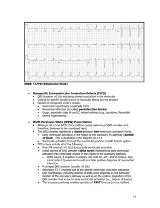 54
RBBB + LPFB (bifascicular block)
Nonspecific Intraventricular Conduction Defects (IVCD)
QRS duration >0.10s indicating slowed conduction in the ventricles
Criteria for specific bundle branch or fascicular blocks are not present
Causes of nonspecific IVCD's include:
Ventricular hypertrophy (especially LVH)
Myocardial infarction (so called periinfarction blocks)
Drugs, especially class IA and IC antiarrhythmics (e.g., quinidine, flecainide)
Severe hyperkalemia
Wolff-Parkinson-White (WPW) Preexcitation
Although not a true IVCD, this condition causes widening of QRS complex and,
therefore, deserves to be considered here)
The QRS complex represents a fusion between two ventricular activation fronts:
Early ventricular activation in the region of the accessory AV pathway (Bundle
of Kent). This is illustrated in the diagram on p 14.
Ventricular activation through the normal AV junction, bundle branch system
ECG criteria include all of the following:
Short PR interval (<0.12s) due to early ventricular activation
Initial slurring of QRS complex (delta wave) representing early ventricular
activation into ventricular muscle in the region of the accessory pathway
Delta waves, if negative in polarity (see lead III, aVF, and V1 below), may
mimic infarct Q waves and result in a false positive diagnosis of myocardial
infarction.
Prolonged QRS duration (usually >0.10s)
Secondary ST-T changes due to the altered ventricular activation sequence
QRS morphology, including polarity of delta wave depends on the particular
location of the accessory pathway as well as on the relative proportion of the
QRS complex that is due to early ventricular activation (i.e., degree of fusion).
The accessory pathway enables episodes of PSVT to occur (circus rhythm).
 