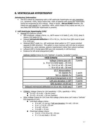 57
8. VENTRICULAR HYPERTROPHY
Introductory Information:
The ECG criteria for diagnosing right or left ventricular hypertrophy are very insensitive
(i.e., sensitivity ~50%, which means that ~50% of patients with ventricular hypertrophy
cannot be recognized by ECG criteria). When in doubt….Get an ECHO! However, the
criteria are very specific (i.e., specificity >90%, which means if the criteria are met, it is
very likely that ventricular hypertrophy is present).
I. Left Ventricular Hypertrophy (LVH)
General ECG features include:
QRS amplitude: voltage criteria; i.e., tall R-waves in LV leads (I, aVL, V5-6), deep S-
waves in RV leads (V1-3).
Delayed intrinsicoid deflection in V5 or V6 (i.e., the time from QRS onset to peak
R is 0.05 sec)
Widened QRS/T angle (i.e., left ventricular strain pattern or ST-T waves oriented
opposite to QRS direction). This pattern is more common with LVH due to pressure
overload (e.g., aortic stenosis, systemic hypertension) rather than volume overload.
Leftward shift in frontal plane QRS axis (not necessarily in LAD territory)
Evidence for left atrial enlargement (LAE)
ROMHILT-ESTES Criteria for LVH ("definite" 5 points; "probable" 4 points)
+ECG Criteria Points
Voltage Criteria (any of):
a. R or S in limb leads 20 mm
b. S in V1 or V2 30 mm
c. R in V5 or V6 30 mm
3 points
ST-T Abnormalities:
On digitalis Rx
Not on digitalis Rx
1 point
3 points
Left Atrial Enlargement in V1 3 points
Left axis deviation ≥-30º 2 points
QRS duration ≥0.09 sec 1 point
Delayed intrinsicoid deflection in V5 or V6 ( 0.05 sec) 1 point
CORNELL Voltage Criteria for LVH (sensitivity = 22%, specificity = 95%)
 S in V3 + R in aVL > 28 mm (men)
 S in V3 + R in aVL > 20 mm (women)
Other Voltage Criteria for LVH (note that voltage criteria alone can‟t make a “definite”
ECG diagnosis of LVH)
 Limb-lead voltage criteria:
R in aVL 11 mm or, if left axis deviation, R in aVL 18 mm
R in I + S in III >25 mm
R in aVF >20 mm
S in aVR > 14 mm
 Chest-lead voltage criteria:
S in V1 + R in V5 or V6 35 mm
R + S in any leads > 45 mm
 