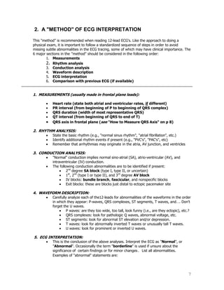 7
2. A "METHOD" OF ECG INTERPRETATION
This "method" is recommended when reading 12-lead ECG's. Like the approach to doing a
physical exam, it is important to follow a standardized sequence of steps in order to avoid
missing subtle abnormalities in the ECG tracing, some of which may have clinical importance. The
6 major sections in the "method" should be considered in the following order:
1. Measurements
2. Rhythm analysis
3. Conduction analysis
4. Waveform description
5. ECG interpretation
6. Comparison with previous ECG (if available)
1. MEASUREMENTS (usually made in frontal plane leads):
Heart rate (state both atrial and ventricular rates, if different)
PR interval (from beginning of P to beginning of QRS complex)
QRS duration (width of most representative QRS)
QT interval (from beginning of QRS to end of T)
QRS axis in frontal plane (see "How to Measure QRS Axis" on p 8)
2. RHYTHM ANALYSIS:
State the basic rhythm (e.g., "normal sinus rhythm", "atrial fibrillation", etc.)
Identify additional rhythm events if present (e.g., "PVC's", "PAC's", etc)
Remember that arrhythmias may originate in the atria, AV junction, and ventricles
3. CONDUCTION ANALYSIS:
"Normal" conduction implies normal sino-atrial (SA), atrio-ventricular (AV), and
intraventricular (IV) conduction.
The following conduction abnormalities are to be identified if present:
2nd
degree SA block (type I, type II, or uncertain)
1st
, 2nd
(type I or type II), and 3rd
degree AV block
IV blocks: bundle branch, fascicular, and nonspecific blocks
Exit blocks: these are blocks just distal to ectopic pacemaker site
4. WAVEFORM DESCRIPTION:
Carefully analyze each of the12-leads for abnormalities of the waveforms in the order
in which they appear: P-waves, QRS complexes, ST segments, T waves, and…. Don't
forget the U waves.
P waves: are they too wide, too tall, look funny (i.e., are they ectopic), etc.?
QRS complexes: look for pathologic Q waves, abnormal voltage, etc.
ST segments: look for abnormal ST elevation and/or depression.
T waves: look for abnormally inverted T waves or unusually tall T waves.
U waves: look for prominent or inverted U waves.
5. ECG INTERPRETATION:
This is the conclusion of the above analyses. Interpret the ECG as "Normal", or
"Abnormal". Occasionally the term "borderline" is used if unsure about the
significance of certain findings or for minor changes. List all abnormalities.
Examples of "abnormal" statements are:
 