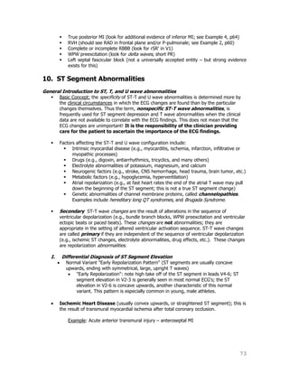 73
 True posterior MI (look for additional evidence of inferior MI; see Example 4, p64)
 RVH (should see RAD in frontal plane and/or P-pulmonale; see Example 2, p60)
 Complete or incomplete RBBB (look for rSR' in V1)
 WPW preexcitation (look for delta waves, short PR)
 Left septal fascicular block (not a universally accepted entity – but strong evidence
exists for this)
10. ST Segment Abnormalities
General Introduction to ST, T, and U wave abnormalities
 Basic Concept: the specificity of ST-T and U wave abnormalities is determined more by
the clinical circumstances in which the ECG changes are found than by the particular
changes themselves. Thus the term, nonspecific ST-T wave abnormalities, is
frequently used for ST segment depression and T wave abnormalities when the clinical
data are not available to correlate with the ECG findings. This does not mean that the
ECG changes are unimportant! It is the responsibility of the clinician providing
care for the patient to ascertain the importance of the ECG findings.
 Factors affecting the ST-T and U wave configuration include:
 Intrinsic myocardial disease (e.g., myocarditis, ischemia, infarction, infiltrative or
myopathic processes)
 Drugs (e.g., digoxin, antiarrhythmics, tricyclics, and many others)
 Electrolyte abnormalities of potassium, magnesium, and calcium
 Neurogenic factors (e.g., stroke, CNS hemorrhage, head trauma, brain tumor, etc.)
 Metabolic factors (e.g., hypoglycemia, hyperventilation)
 Atrial repolarization (e.g., at fast heart rates the end of the atrial T wave may pull
down the beginning of the ST segment; this is not a true ST segment change)
 Genetic abnormalities of channel membrane proteins, called channelopathies.
Examples include hereditary long QT syndromes, and Brugada Syndrome.
 Secondary ST-T wave changes are the result of alterations in the sequence of
ventricular depolarization (e.g., bundle branch blocks, WPW preexcitation and ventricular
ectopic beats or paced beats). These changes are not abnormalities; they are
appropriate in the setting of altered ventricular activation sequence. ST-T wave changes
are called primary if they are independent of the sequence of ventricular depolarization
(e.g., ischemic ST changes, electrolyte abnormalities, drug effects, etc.). These changes
are repolarization abnormalities.
I. Differential Diagnosis of ST Segment Elevation
Normal Variant "Early Repolarization Pattern" (ST segments are usually concave
upwards, ending with symmetrical, large, upright T waves)
"Early Repolarization": note high take off of the ST segment in leads V4-6; ST
segment elevation in V2-3 is generally seen in most normal ECG's; the ST
elevation in V2-6 is concave upwards, another characteristic of this normal
variant. This pattern is especially common in young, male athletes.
Ischemic Heart Disease (usually convex upwards, or straightened ST segment); this is
the result of transmural myocardial ischemia after total coronary occlusion.
Example: Acute anterior transmural injury – anteroseptal MI
 