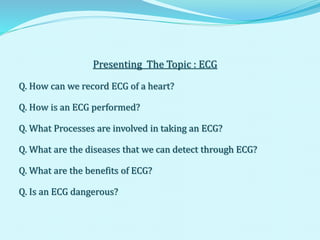 Presenting The Topic : ECG
Q. How can we record ECG of a heart?
Q. How is an ECG performed?
Q. What Processes are involved in taking an ECG?
Q. What are the diseases that we can detect through ECG?
Q. What are the benefits of ECG?
Q. Is an ECG dangerous?
 