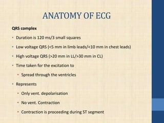 ANATOMY OF ECG
QRS complex
• Duration is 120 ms/3 small squares
• Low voltage QRS (<5 mm in limb leads/<10 mm in chest leads)
• High voltage QRS (>20 mm in LL/>30 mm in CL)
• Time taken for the excitation to
• Spread through the ventricles
• Represents
• Only vent. depolarisation
• No vent. Contraction
• Contraction is proceeding during ST segment
 