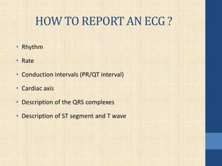 HOW TO REPORT AN ECG ?
• Rhythm
• Rate
• Conduction intervals (PR/QT interval)
• Cardiac axis
• Description of the QRS complexes
• Description of ST segment and T wave
 