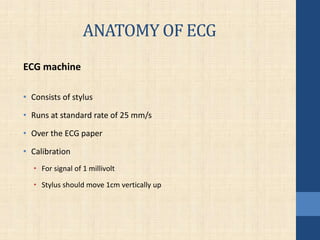 ANATOMY OF ECG
ECG machine
• Consists of stylus
• Runs at standard rate of 25 mm/s
• Over the ECG paper
• Calibration
• For signal of 1 millivolt
• Stylus should move 1cm vertically up
 