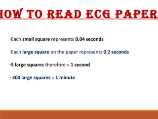 -Each small square represents 0.04 seconds
-Each large square on the paper represents 0.2 seconds
-5 large squares therefore = 1 second
- 300 large squares = 1 minute
HOW TO READ ECG PAPER
 