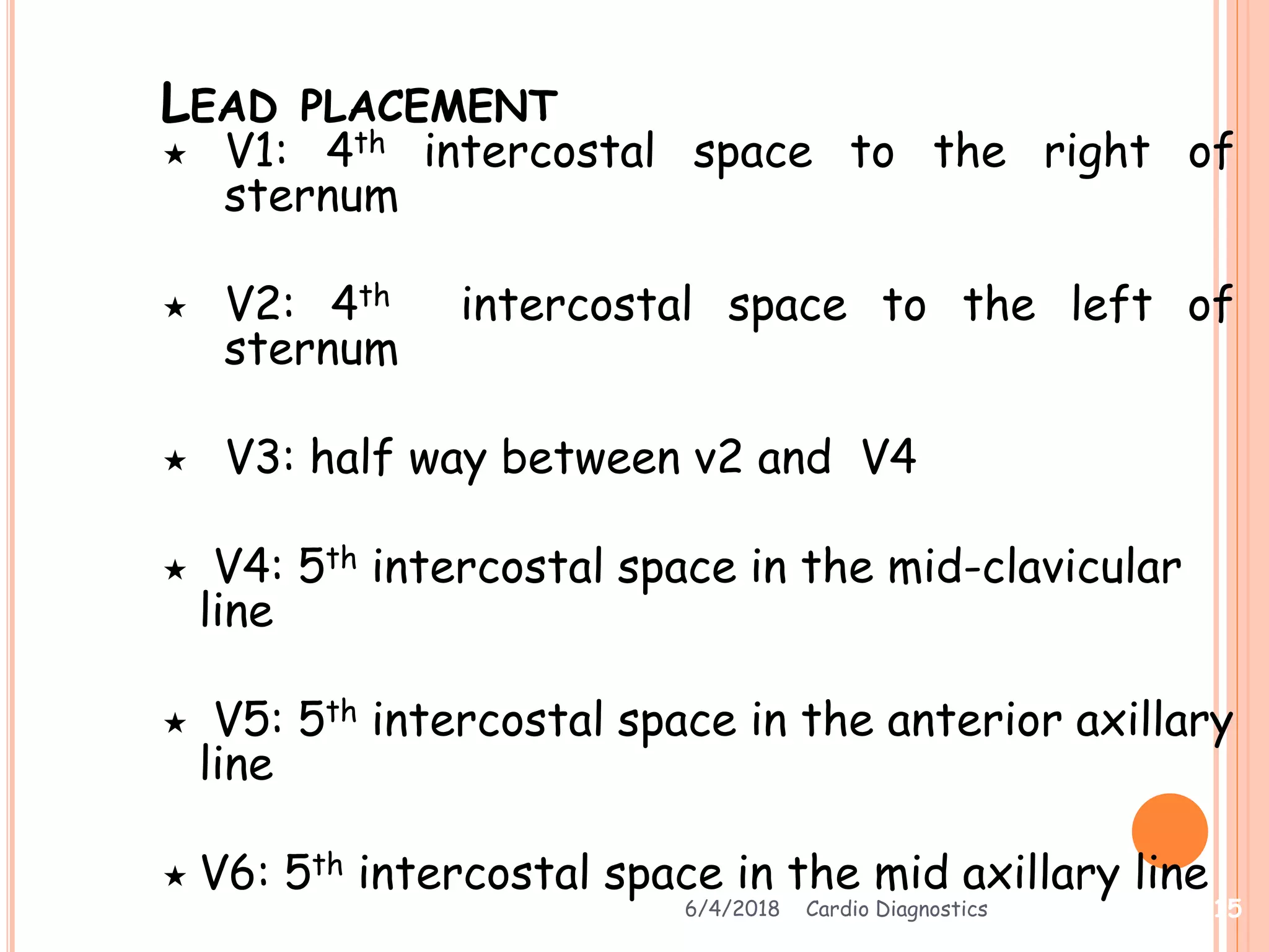 LEAD PLACEMENT
 V1: 4th intercostal space to the right of
sternum
 V2: 4th intercostal space to the left of
sternum
 V3: half way between v2 and V4
 V4: 5th intercostal space in the mid-clavicular
line
 V5: 5th intercostal space in the anterior axillary
line
 V6: 5th intercostal space in the mid axillary line
6/4/2018 Cardio Diagnostics 15
 