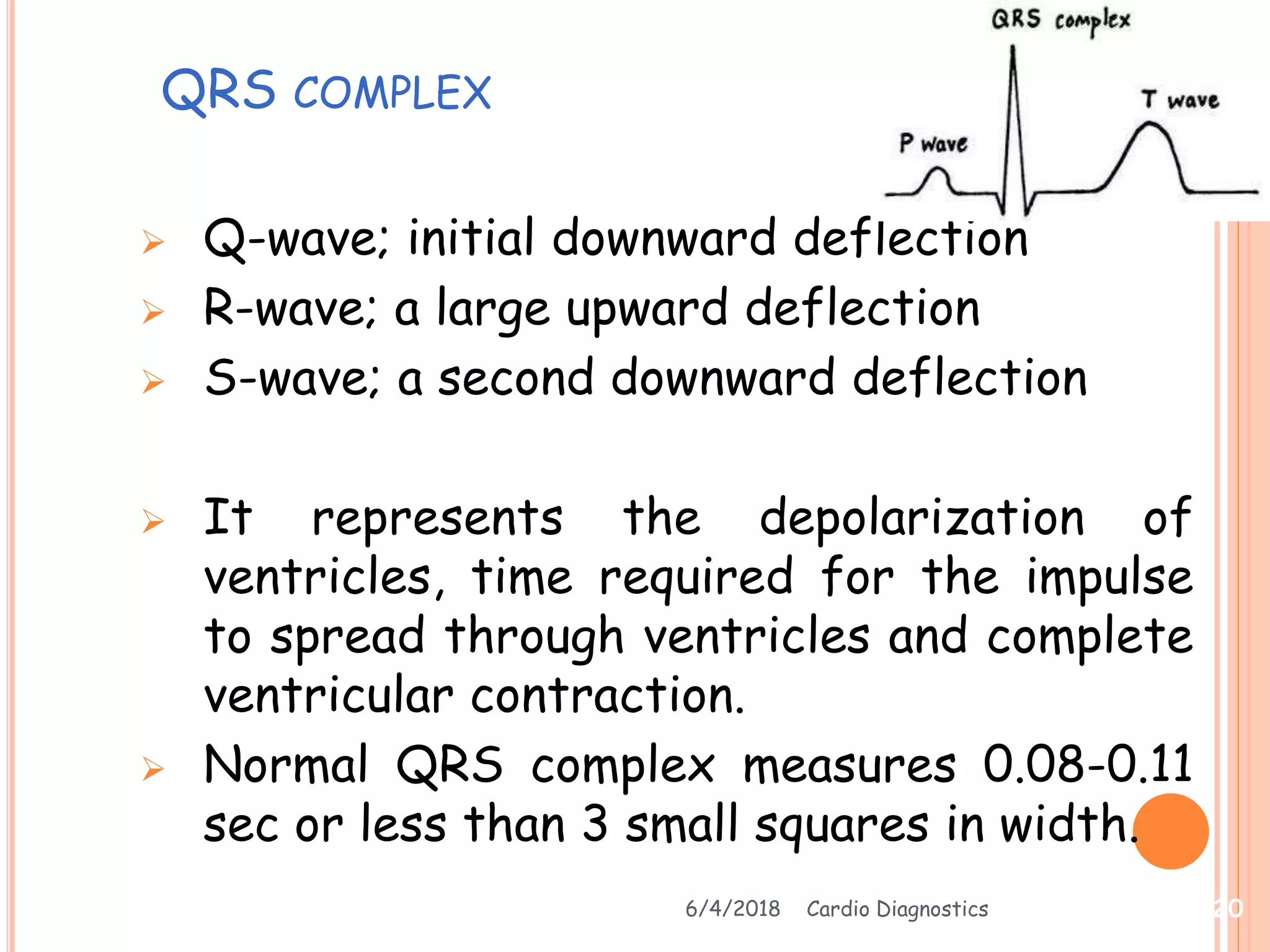 QRS COMPLEX
 Q-wave; initial downward deflection
 R-wave; a large upward deflection
 S-wave; a second downward deflection
 It represents the depolarization of
ventricles, time required for the impulse
to spread through ventricles and complete
ventricular contraction.
 Normal QRS complex measures 0.08-0.11
sec or less than 3 small squares in width.
6/4/2018 Cardio Diagnostics 20
 