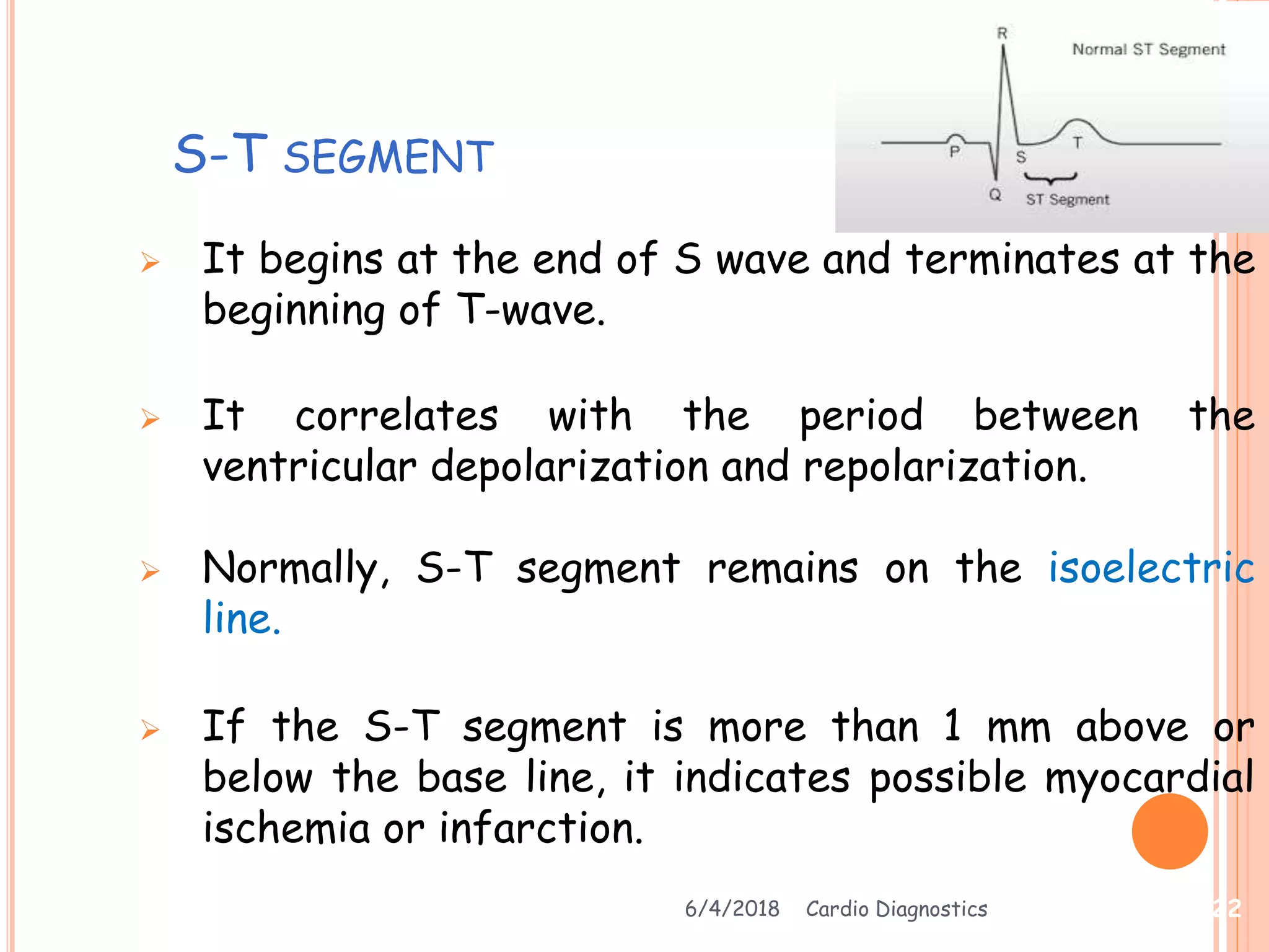 S-T SEGMENT
 It begins at the end of S wave and terminates at the
beginning of T-wave.
 It correlates with the period between the
ventricular depolarization and repolarization.
 Normally, S-T segment remains on the isoelectric
line.
 If the S-T segment is more than 1 mm above or
below the base line, it indicates possible myocardial
ischemia or infarction.
6/4/2018 Cardio Diagnostics 22
 