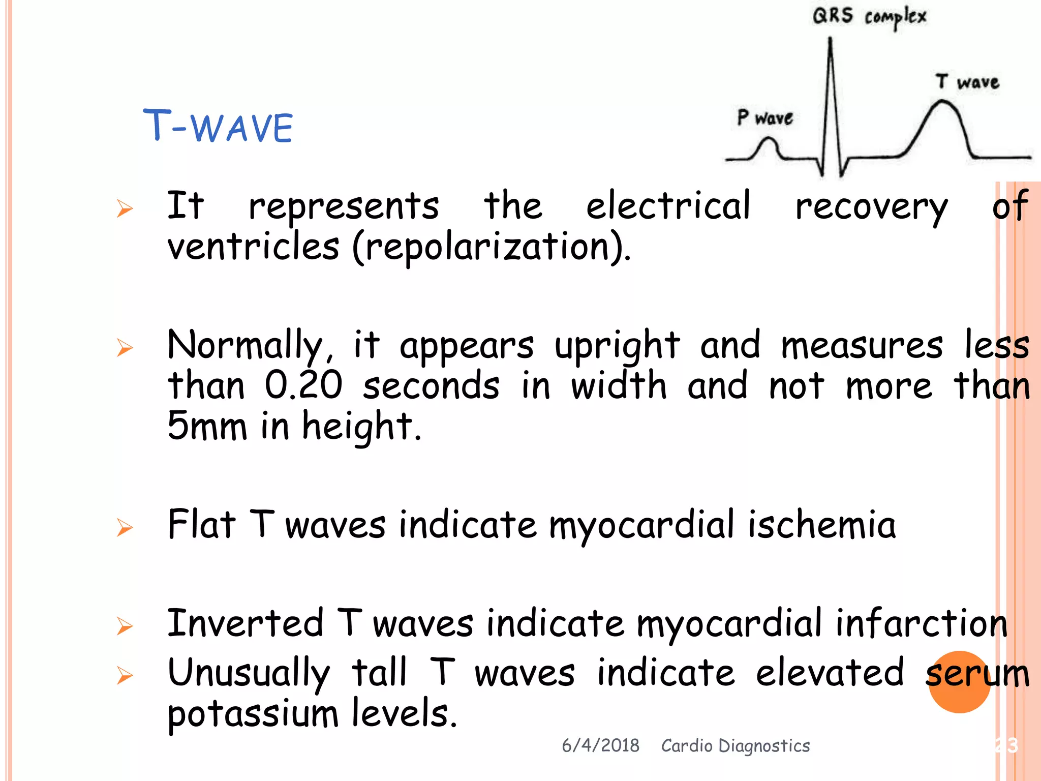 T-WAVE
 It represents the electrical recovery of
ventricles (repolarization).
 Normally, it appears upright and measures less
than 0.20 seconds in width and not more than
5mm in height.
 Flat T waves indicate myocardial ischemia
 Inverted T waves indicate myocardial infarction
 Unusually tall T waves indicate elevated serum
potassium levels.
6/4/2018 Cardio Diagnostics 23
 