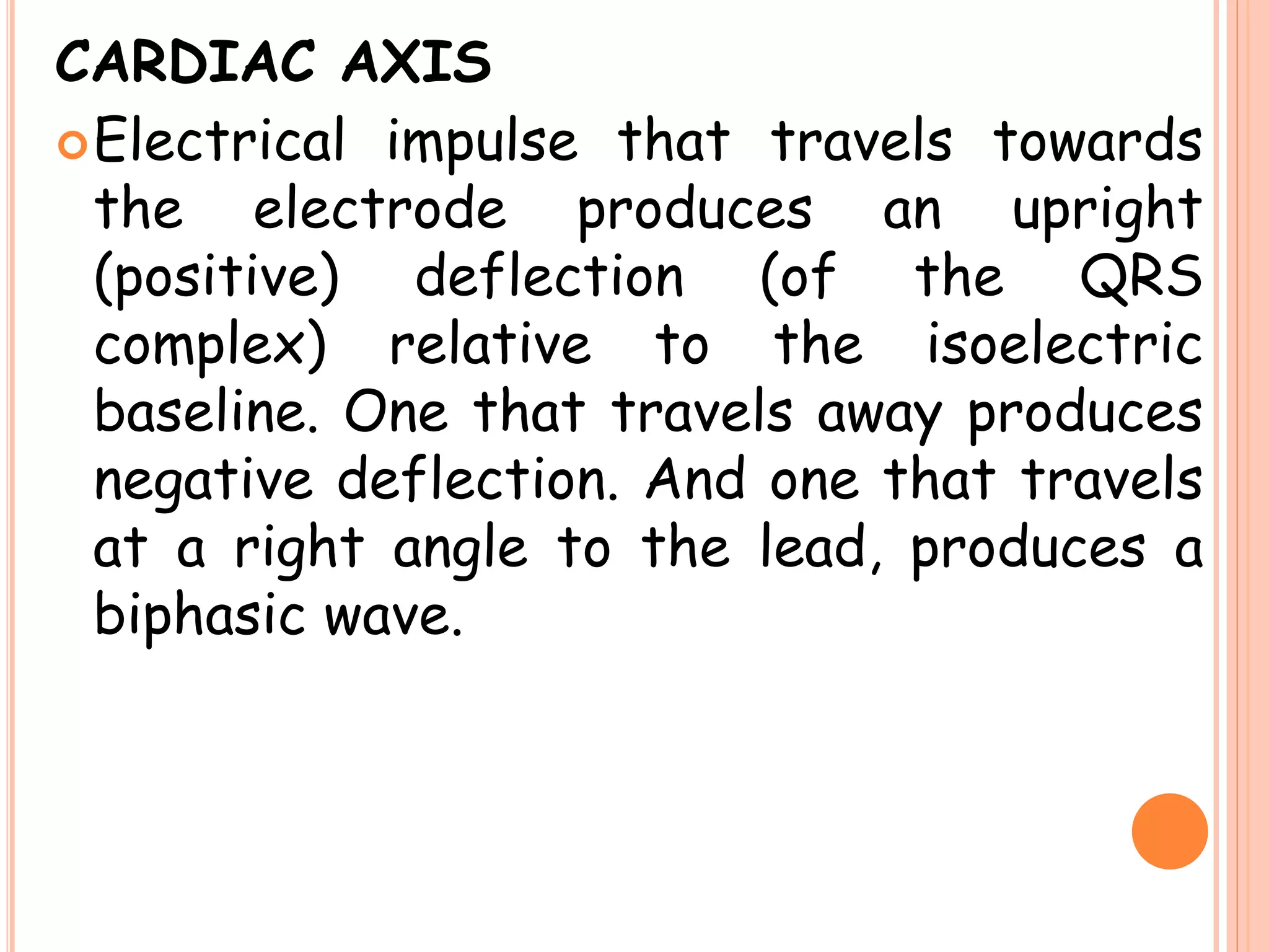 CARDIAC AXIS
Electrical impulse that travels towards
the electrode produces an upright
(positive) deflection (of the QRS
complex) relative to the isoelectric
baseline. One that travels away produces
negative deflection. And one that travels
at a right angle to the lead, produces a
biphasic wave.
 
